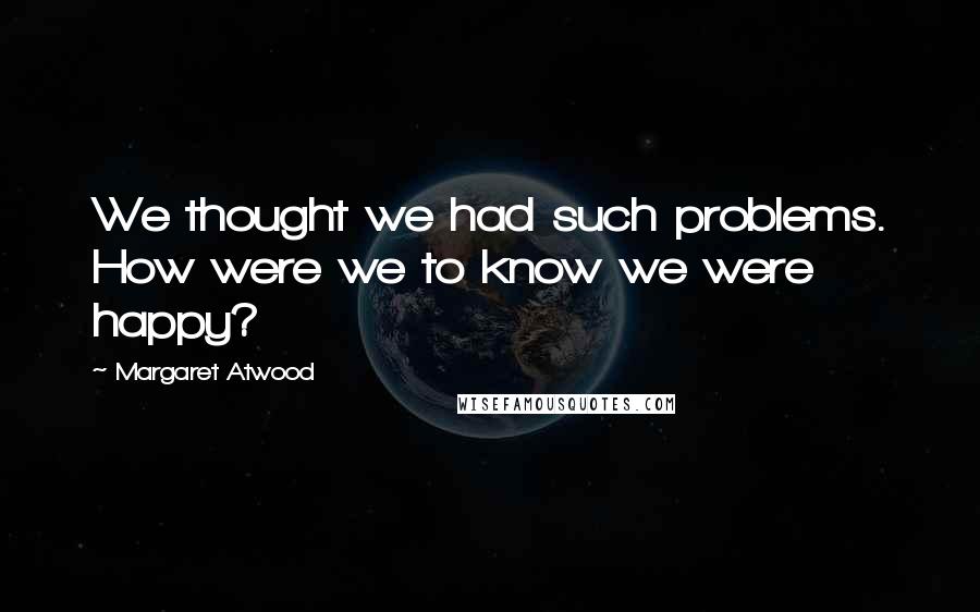 Margaret Atwood Quotes: We thought we had such problems. How were we to know we were happy?