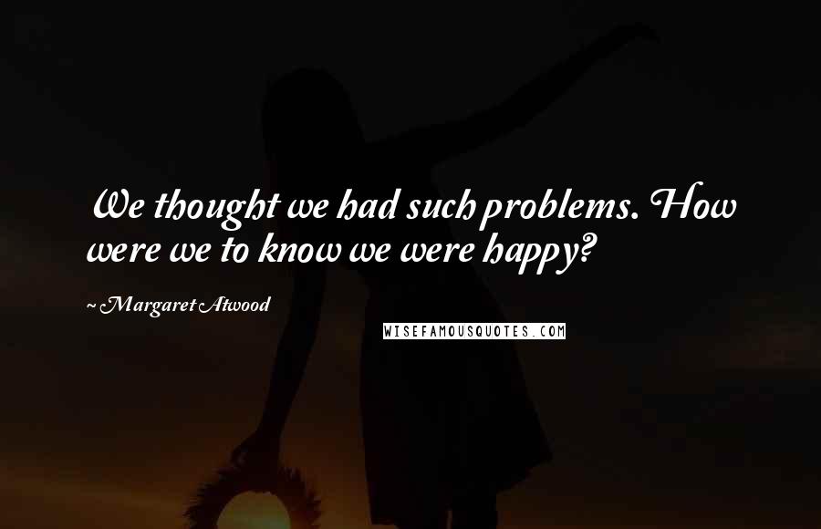 Margaret Atwood Quotes: We thought we had such problems. How were we to know we were happy?