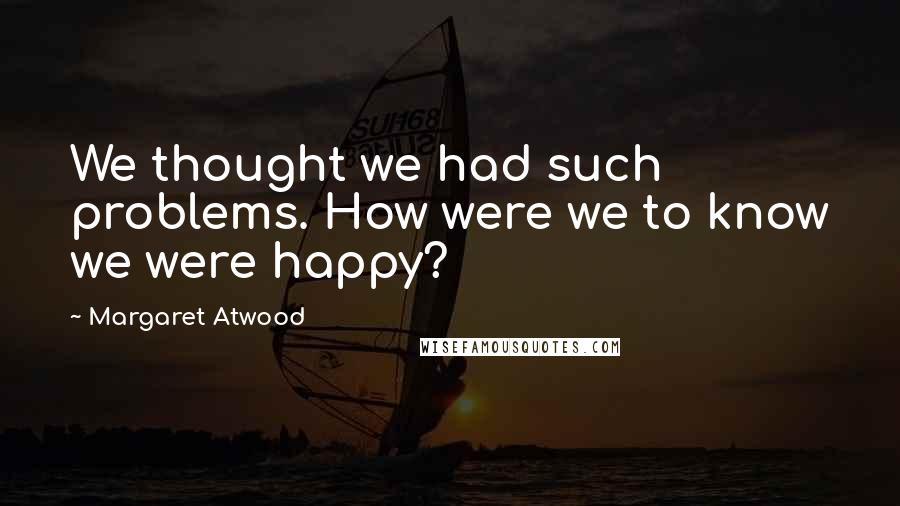 Margaret Atwood Quotes: We thought we had such problems. How were we to know we were happy?