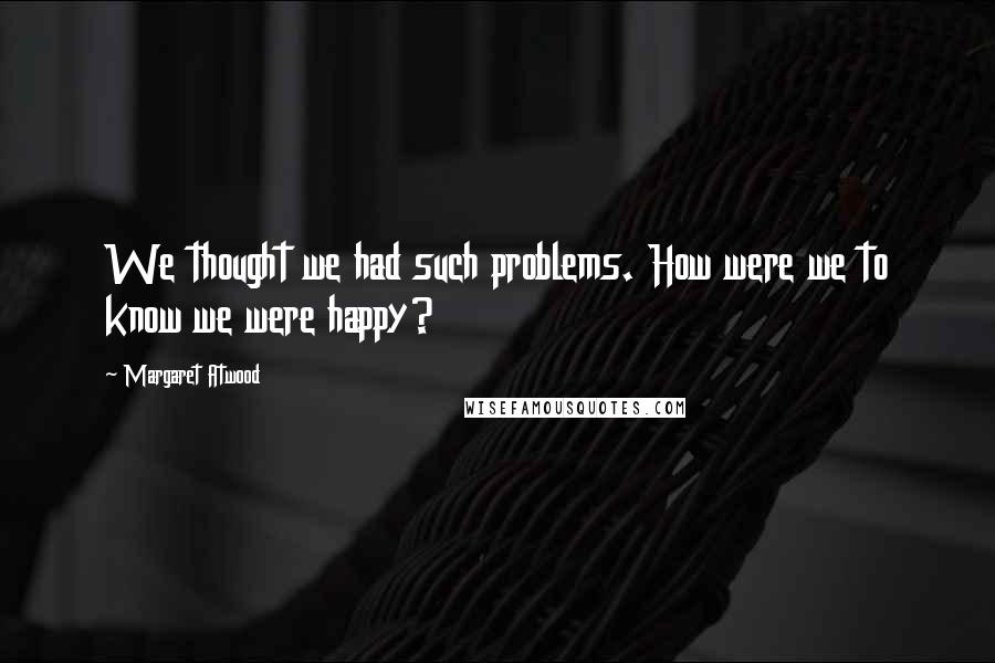 Margaret Atwood Quotes: We thought we had such problems. How were we to know we were happy?