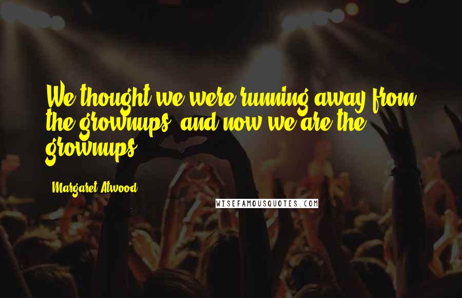 Margaret Atwood Quotes: We thought we were running away from the grownups, and now we are the grownups.