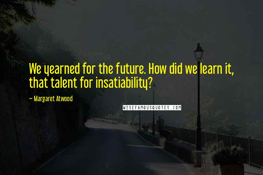 Margaret Atwood Quotes: We yearned for the future. How did we learn it, that talent for insatiability?