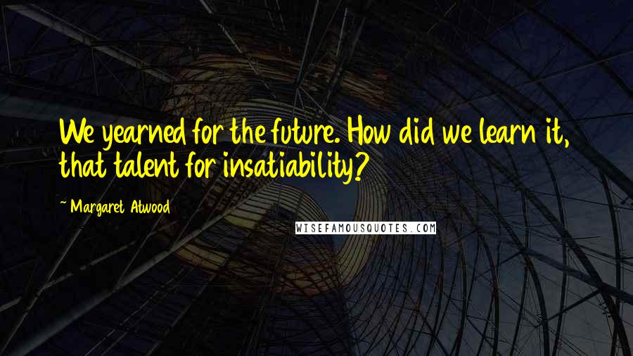 Margaret Atwood Quotes: We yearned for the future. How did we learn it, that talent for insatiability?