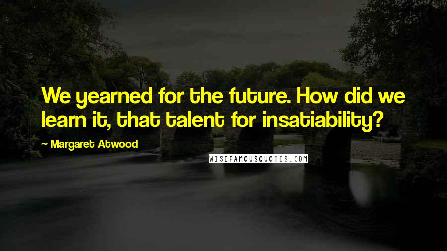 Margaret Atwood Quotes: We yearned for the future. How did we learn it, that talent for insatiability?