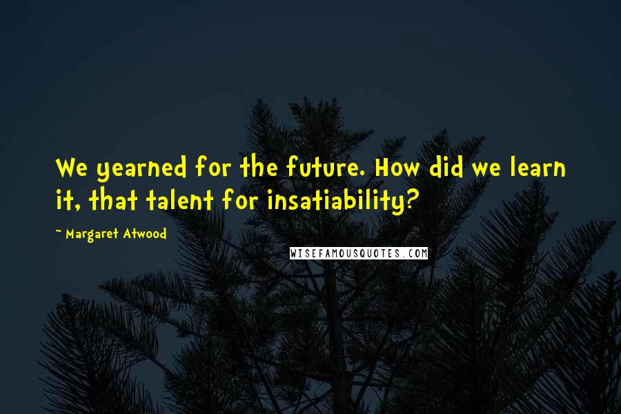 Margaret Atwood Quotes: We yearned for the future. How did we learn it, that talent for insatiability?