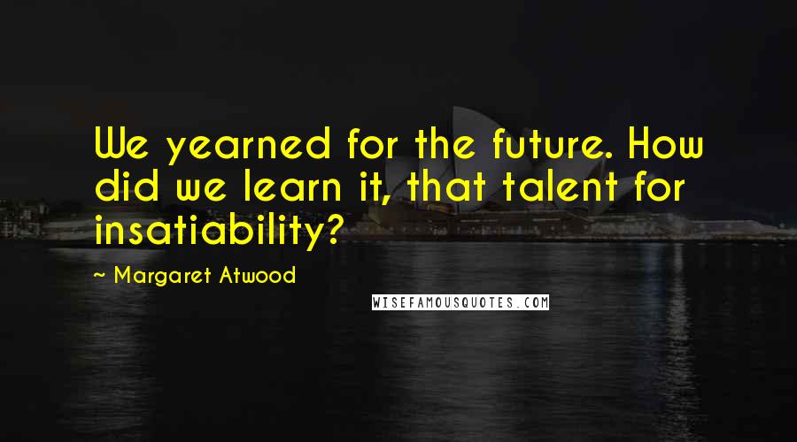 Margaret Atwood Quotes: We yearned for the future. How did we learn it, that talent for insatiability?