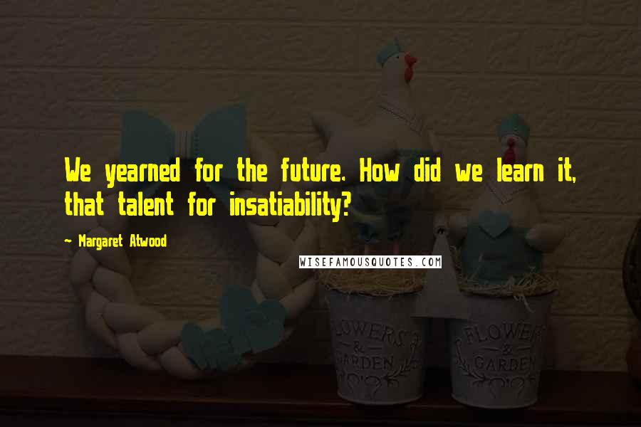 Margaret Atwood Quotes: We yearned for the future. How did we learn it, that talent for insatiability?