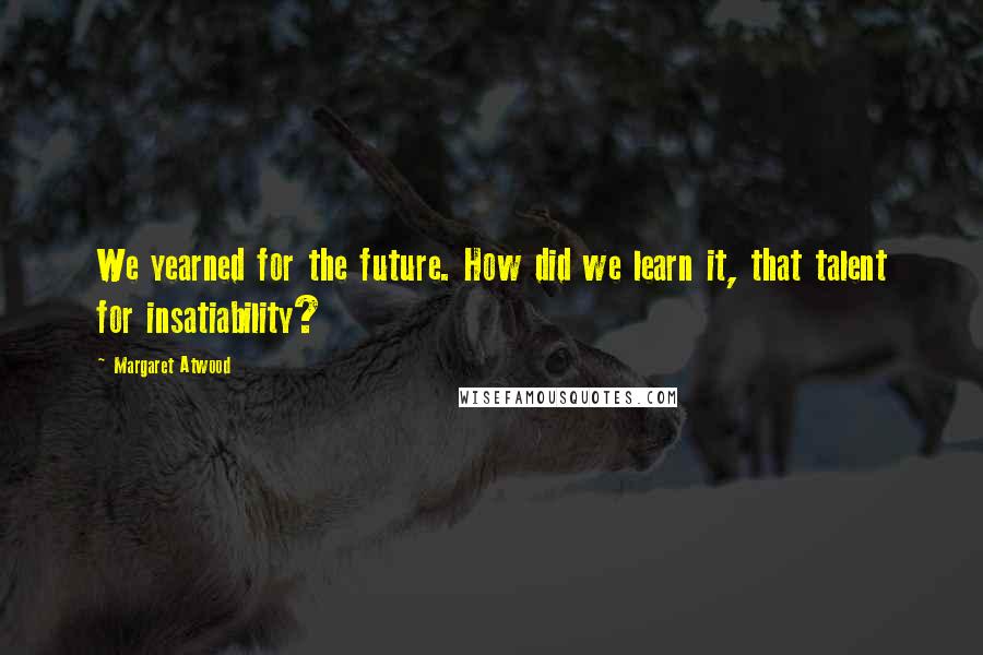 Margaret Atwood Quotes: We yearned for the future. How did we learn it, that talent for insatiability?