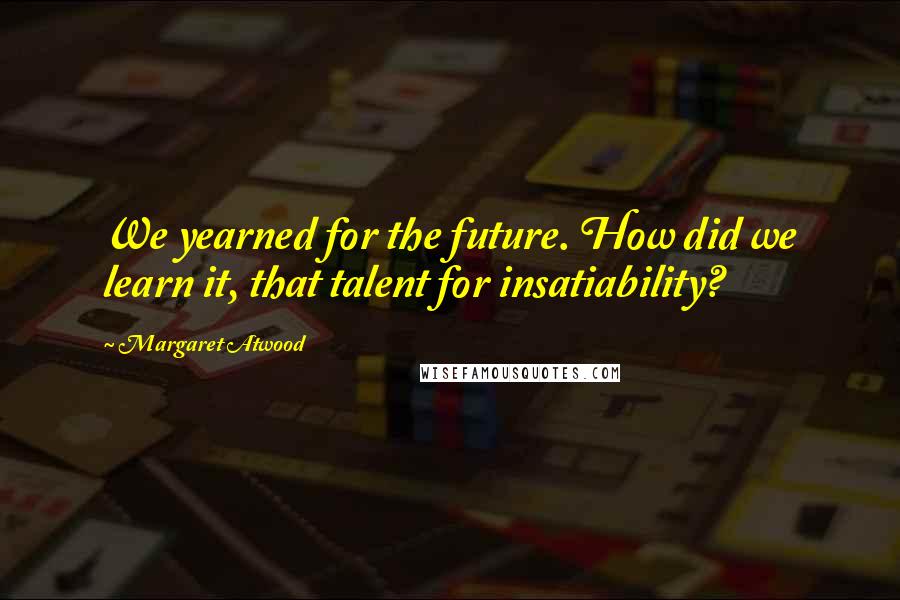 Margaret Atwood Quotes: We yearned for the future. How did we learn it, that talent for insatiability?