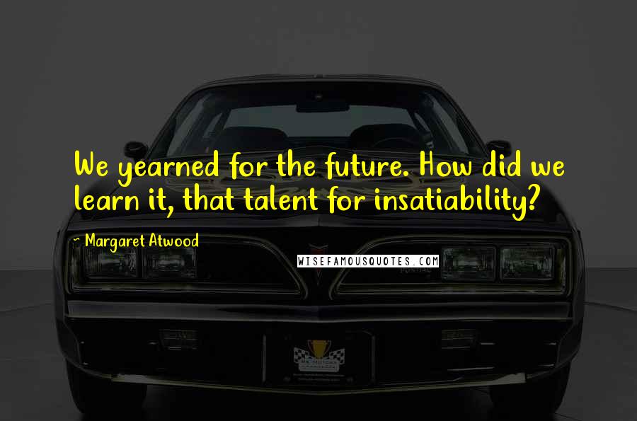 Margaret Atwood Quotes: We yearned for the future. How did we learn it, that talent for insatiability?