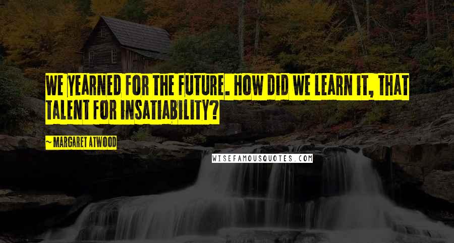 Margaret Atwood Quotes: We yearned for the future. How did we learn it, that talent for insatiability?