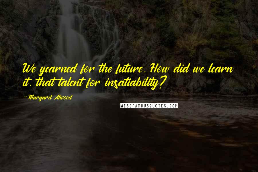 Margaret Atwood Quotes: We yearned for the future. How did we learn it, that talent for insatiability?