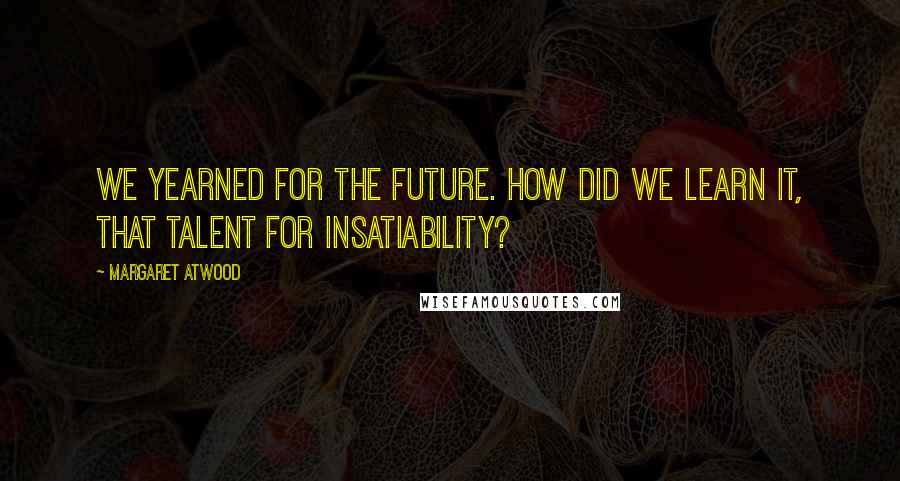 Margaret Atwood Quotes: We yearned for the future. How did we learn it, that talent for insatiability?