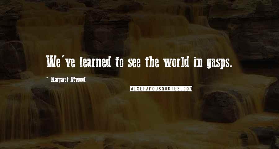 Margaret Atwood Quotes: We've learned to see the world in gasps.