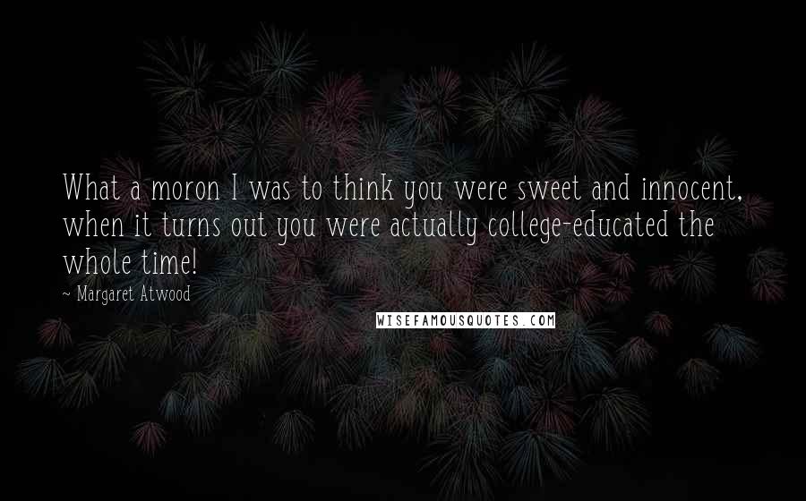 Margaret Atwood Quotes: What a moron I was to think you were sweet and innocent, when it turns out you were actually college-educated the whole time!