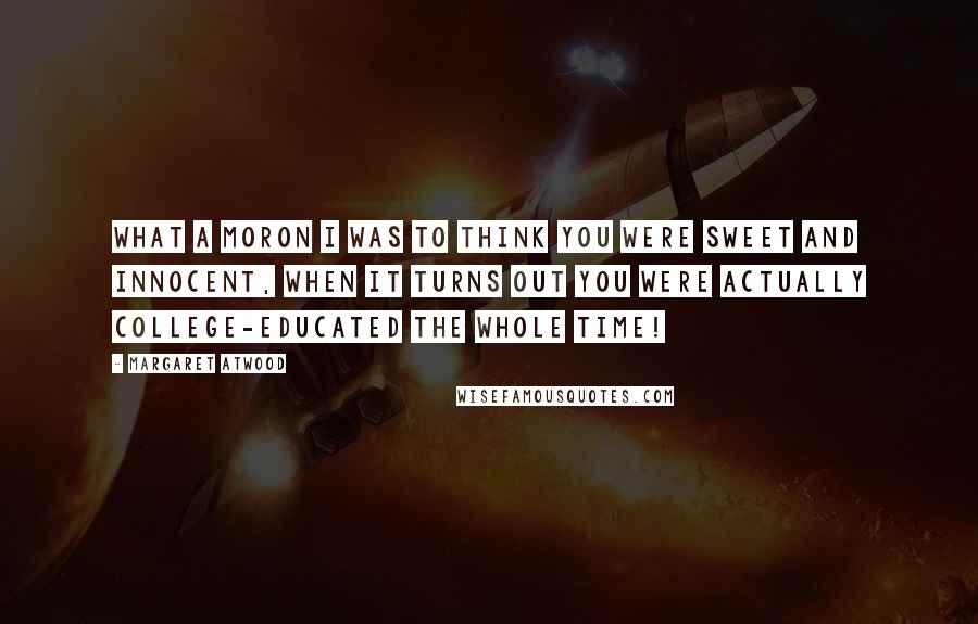 Margaret Atwood Quotes: What a moron I was to think you were sweet and innocent, when it turns out you were actually college-educated the whole time!