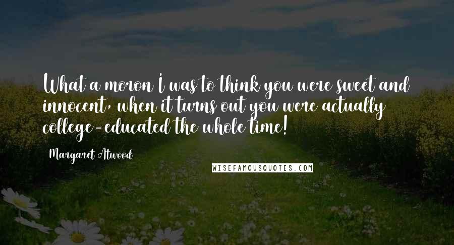 Margaret Atwood Quotes: What a moron I was to think you were sweet and innocent, when it turns out you were actually college-educated the whole time!