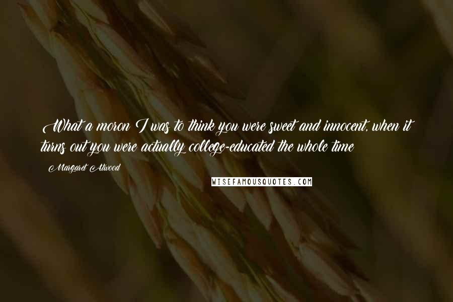 Margaret Atwood Quotes: What a moron I was to think you were sweet and innocent, when it turns out you were actually college-educated the whole time!
