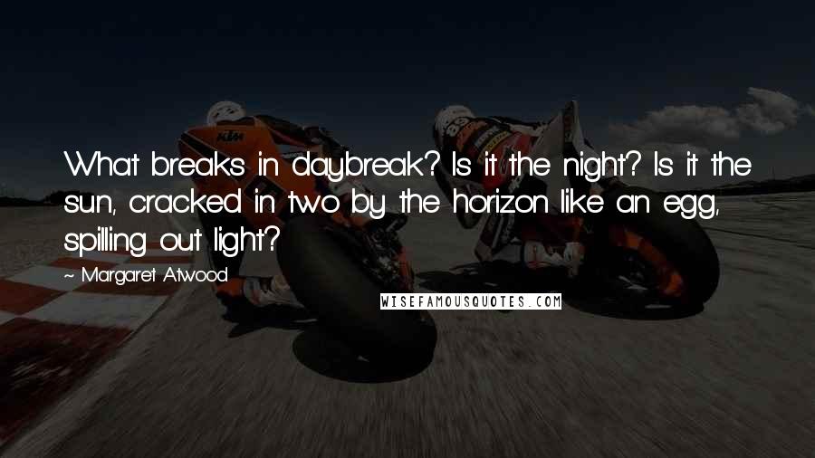 Margaret Atwood Quotes: What breaks in daybreak? Is it the night? Is it the sun, cracked in two by the horizon like an egg, spilling out light?