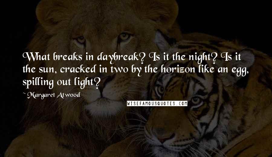 Margaret Atwood Quotes: What breaks in daybreak? Is it the night? Is it the sun, cracked in two by the horizon like an egg, spilling out light?
