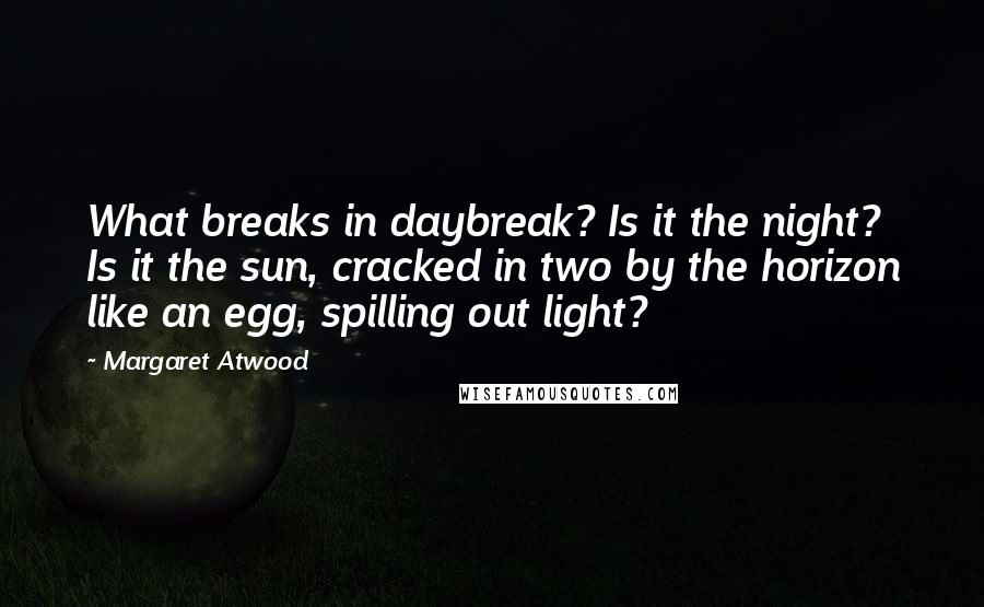 Margaret Atwood Quotes: What breaks in daybreak? Is it the night? Is it the sun, cracked in two by the horizon like an egg, spilling out light?