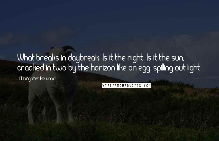 Margaret Atwood Quotes: What breaks in daybreak? Is it the night? Is it the sun, cracked in two by the horizon like an egg, spilling out light?