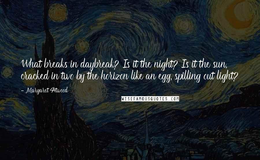 Margaret Atwood Quotes: What breaks in daybreak? Is it the night? Is it the sun, cracked in two by the horizon like an egg, spilling out light?