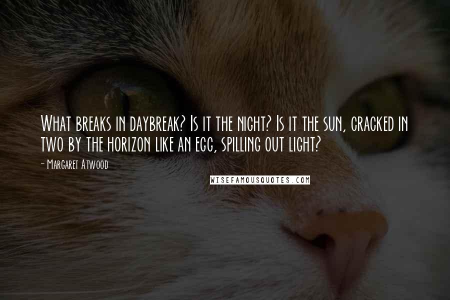 Margaret Atwood Quotes: What breaks in daybreak? Is it the night? Is it the sun, cracked in two by the horizon like an egg, spilling out light?