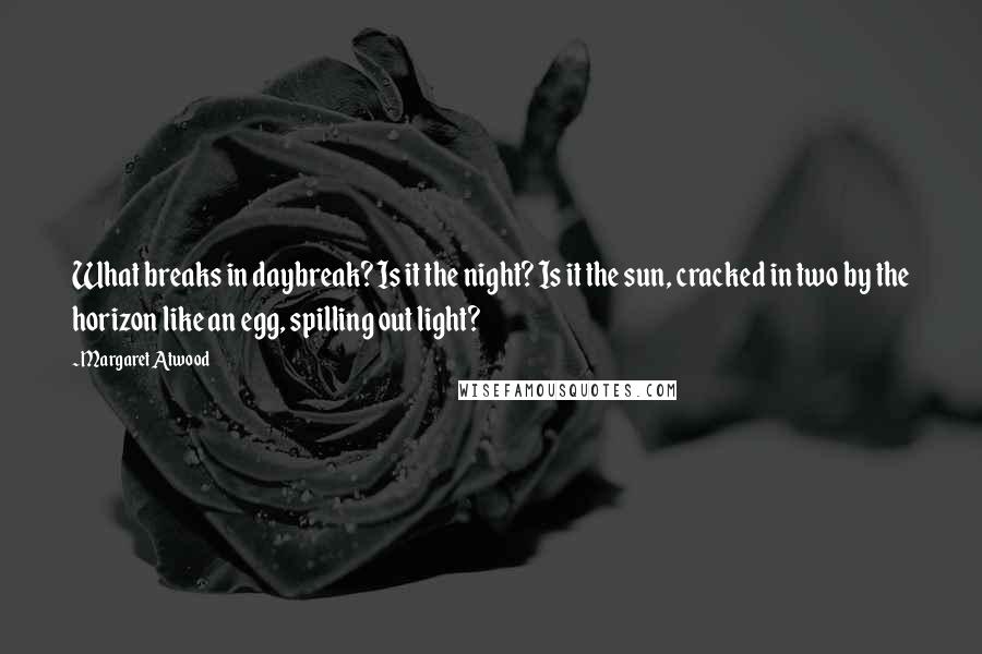 Margaret Atwood Quotes: What breaks in daybreak? Is it the night? Is it the sun, cracked in two by the horizon like an egg, spilling out light?