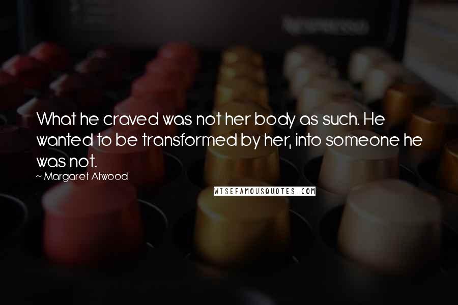 Margaret Atwood Quotes: What he craved was not her body as such. He wanted to be transformed by her, into someone he was not.