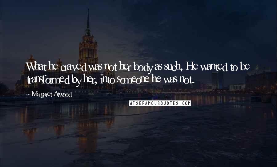 Margaret Atwood Quotes: What he craved was not her body as such. He wanted to be transformed by her, into someone he was not.