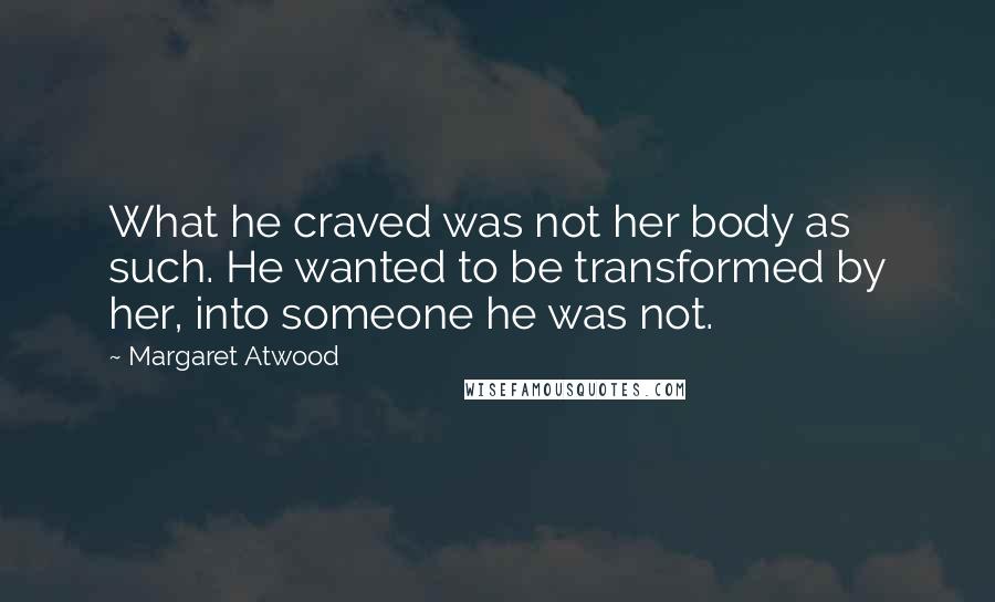 Margaret Atwood Quotes: What he craved was not her body as such. He wanted to be transformed by her, into someone he was not.