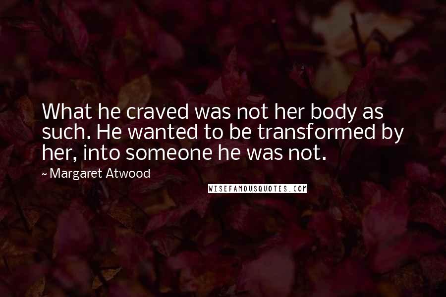 Margaret Atwood Quotes: What he craved was not her body as such. He wanted to be transformed by her, into someone he was not.