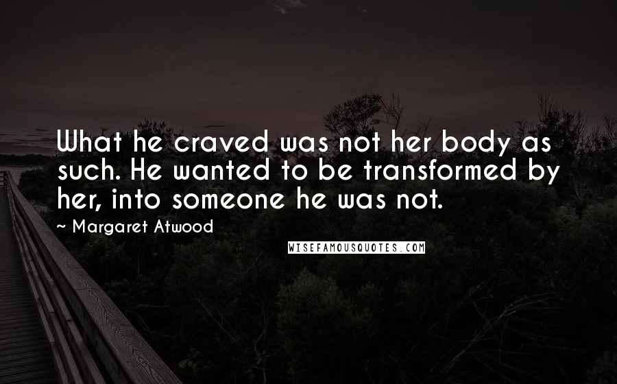 Margaret Atwood Quotes: What he craved was not her body as such. He wanted to be transformed by her, into someone he was not.
