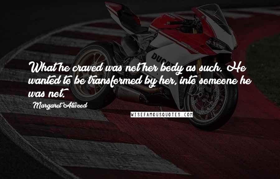 Margaret Atwood Quotes: What he craved was not her body as such. He wanted to be transformed by her, into someone he was not.