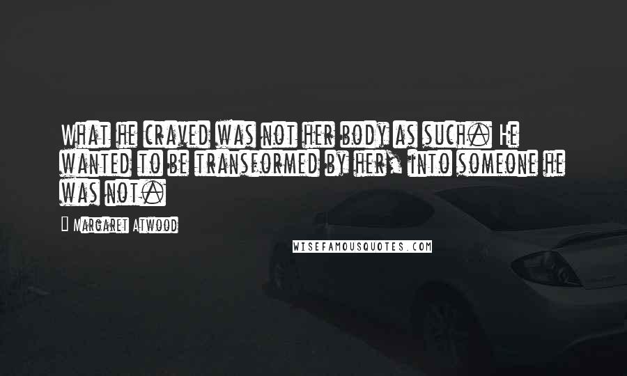 Margaret Atwood Quotes: What he craved was not her body as such. He wanted to be transformed by her, into someone he was not.