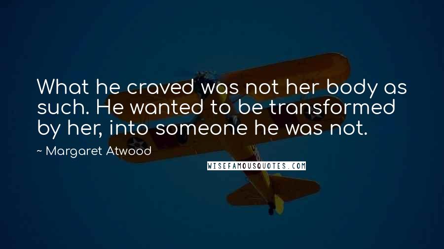 Margaret Atwood Quotes: What he craved was not her body as such. He wanted to be transformed by her, into someone he was not.