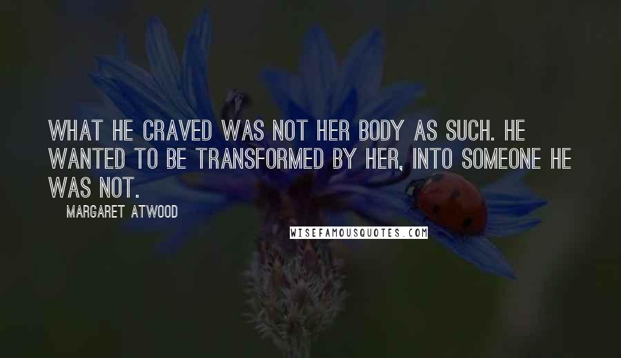 Margaret Atwood Quotes: What he craved was not her body as such. He wanted to be transformed by her, into someone he was not.