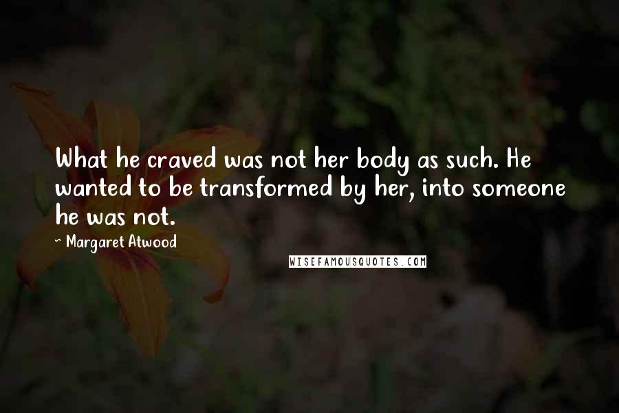 Margaret Atwood Quotes: What he craved was not her body as such. He wanted to be transformed by her, into someone he was not.