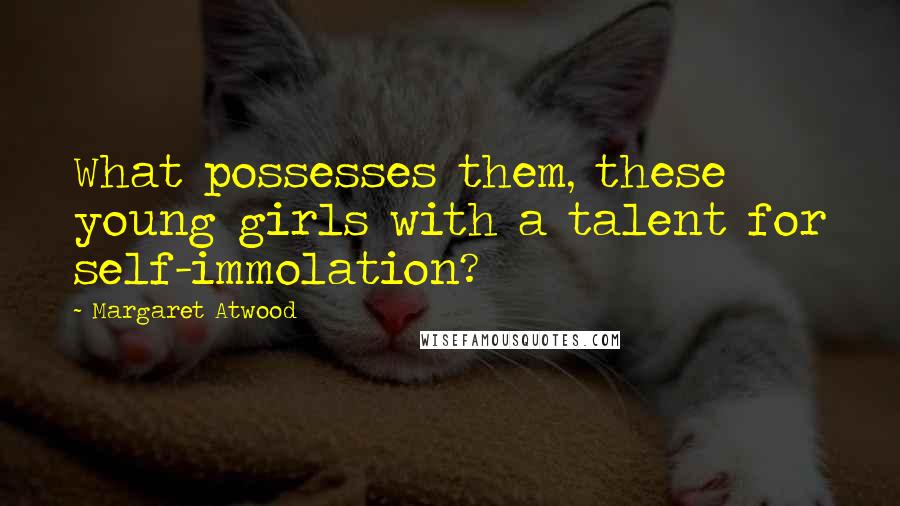 Margaret Atwood Quotes: What possesses them, these young girls with a talent for self-immolation?