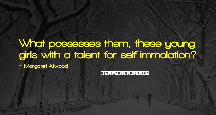 Margaret Atwood Quotes: What possesses them, these young girls with a talent for self-immolation?