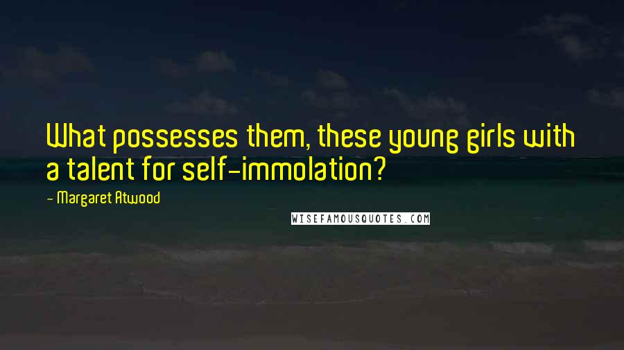 Margaret Atwood Quotes: What possesses them, these young girls with a talent for self-immolation?