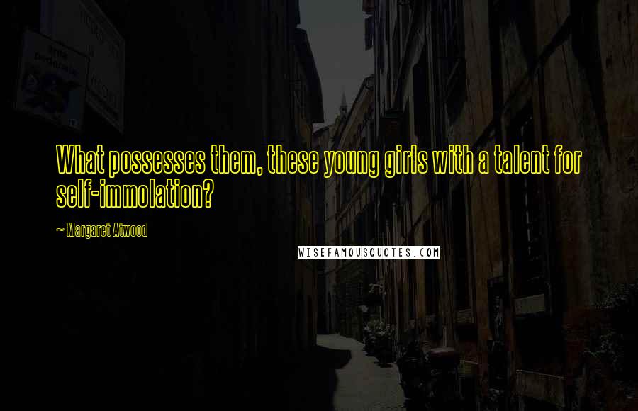 Margaret Atwood Quotes: What possesses them, these young girls with a talent for self-immolation?