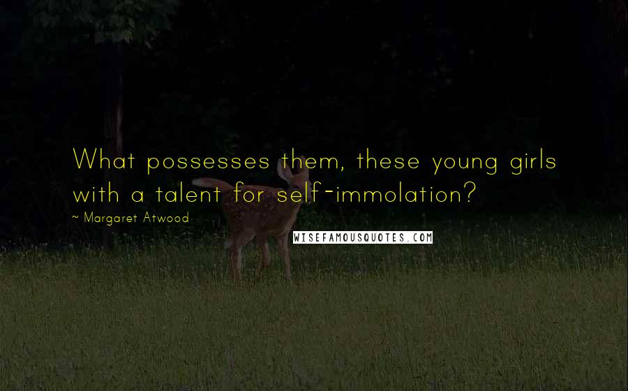 Margaret Atwood Quotes: What possesses them, these young girls with a talent for self-immolation?