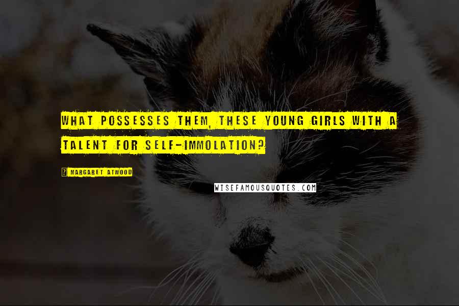 Margaret Atwood Quotes: What possesses them, these young girls with a talent for self-immolation?