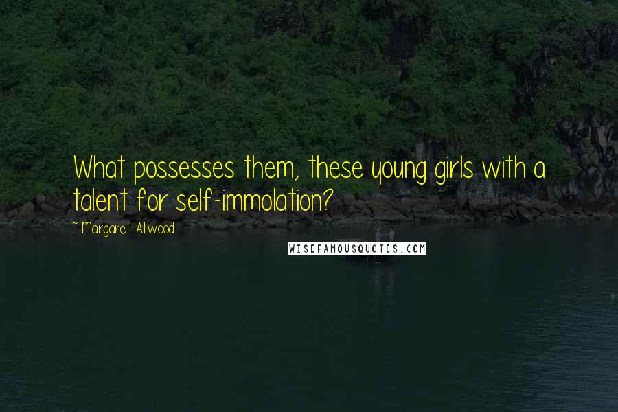 Margaret Atwood Quotes: What possesses them, these young girls with a talent for self-immolation?