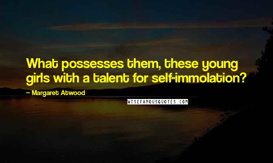 Margaret Atwood Quotes: What possesses them, these young girls with a talent for self-immolation?
