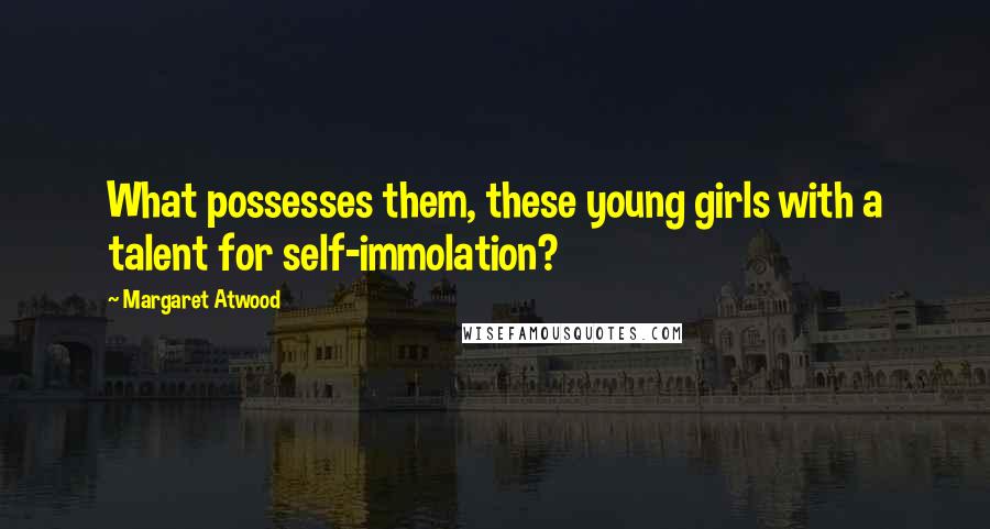 Margaret Atwood Quotes: What possesses them, these young girls with a talent for self-immolation?