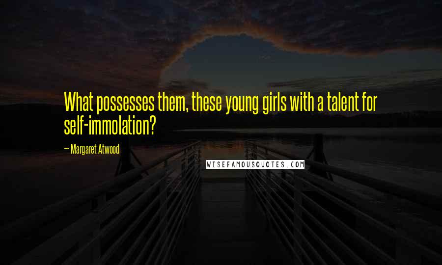 Margaret Atwood Quotes: What possesses them, these young girls with a talent for self-immolation?