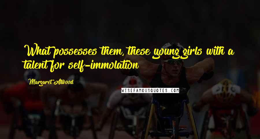 Margaret Atwood Quotes: What possesses them, these young girls with a talent for self-immolation?
